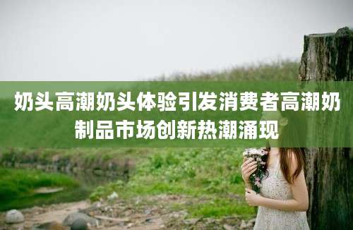 奶头高潮奶头体验引发消费者高潮奶制品市场创新热潮涌现