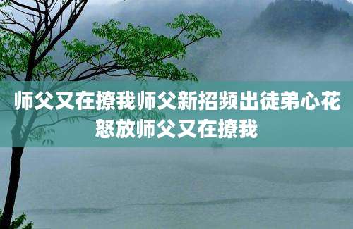 师父又在撩我师父新招频出徒弟心花怒放师父又在撩我