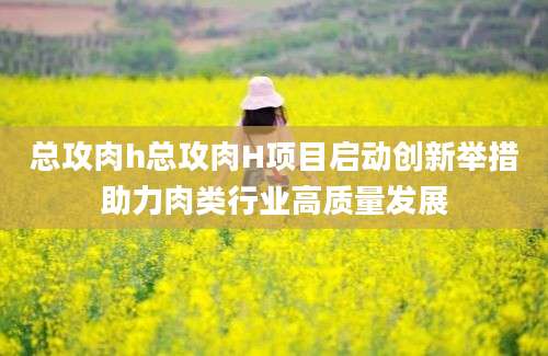 总攻肉h总攻肉H项目启动创新举措助力肉类行业高质量发展