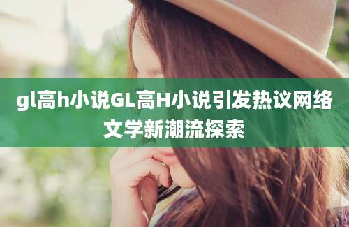 gl高h小说GL高H小说引发热议网络文学新潮流探索