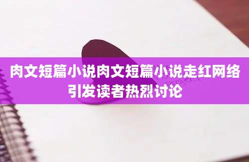 肉文短篇小说肉文短篇小说走红网络引发读者热烈讨论