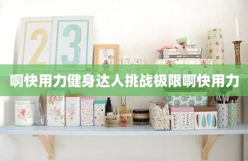 啊快用力健身达人挑战极限啊快用力