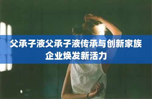父承子液父承子液传承与创新家族企业焕发新活力