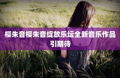 樱朱音樱朱音绽放乐坛全新音乐作品引期待