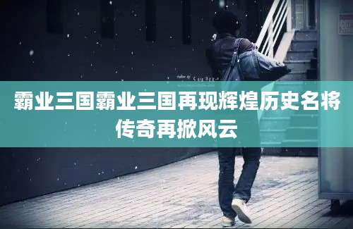 霸业三国霸业三国再现辉煌历史名将传奇再掀风云