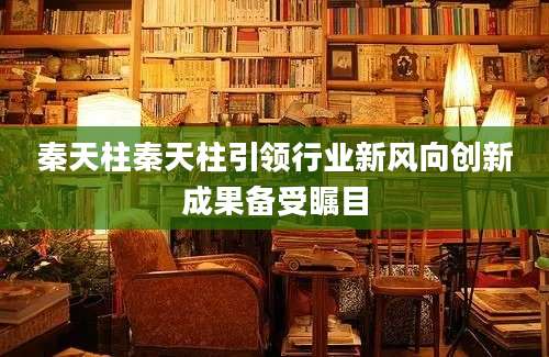 秦天柱秦天柱引领行业新风向创新成果备受瞩目