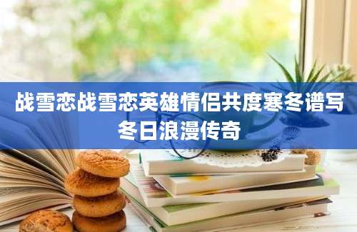 战雪恋战雪恋英雄情侣共度寒冬谱写冬日浪漫传奇