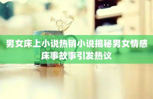 男女床上小说热销小说揭秘男女情感床事故事引发热议