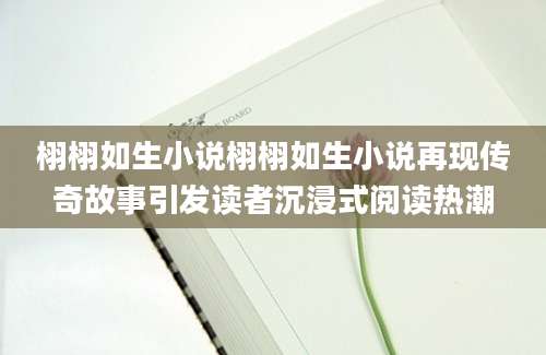 栩栩如生小说栩栩如生小说再现传奇故事引发读者沉浸式阅读热潮