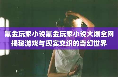 氪金玩家小说氪金玩家小说火爆全网揭秘游戏与现实交织的奇幻世界