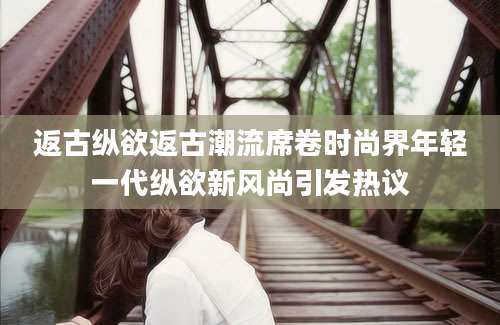 返古纵欲返古潮流席卷时尚界年轻一代纵欲新风尚引发热议