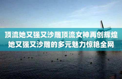 顶流她又强又沙雕顶流女神再创辉煌她又强又沙雕的多元魅力惊艳全网