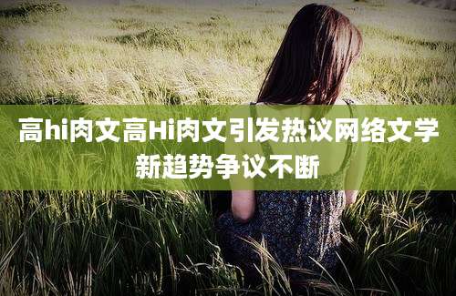 高hi肉文高Hi肉文引发热议网络文学新趋势争议不断