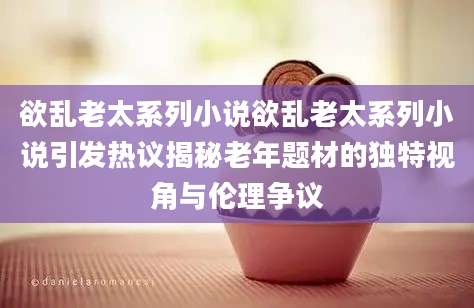 欲乱老太系列小说欲乱老太系列小说引发热议揭秘老年题材的独特视角与伦理争议
