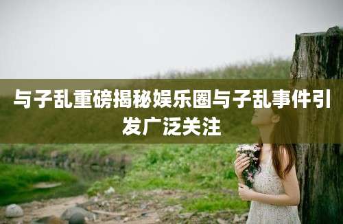 与子乱重磅揭秘娱乐圈与子乱事件引发广泛关注