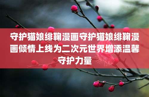 守护猫娘绯鞠漫画守护猫娘绯鞠漫画倾情上线为二次元世界增添温馨守护力量