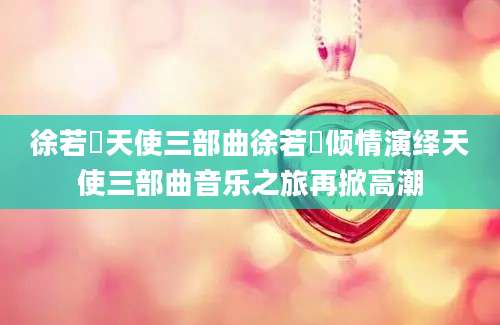 徐若瑄天使三部曲徐若瑄倾情演绎天使三部曲音乐之旅再掀高潮