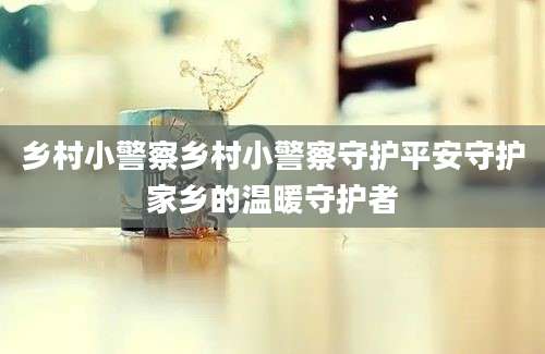 乡村小警察乡村小警察守护平安守护家乡的温暖守护者