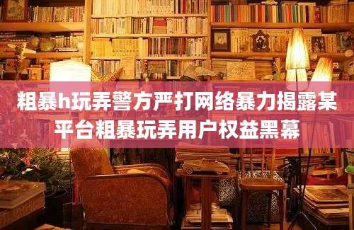 粗暴h玩弄警方严打网络暴力揭露某平台粗暴玩弄用户权益黑幕