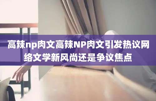 高辣np肉文高辣NP肉文引发热议网络文学新风尚还是争议焦点