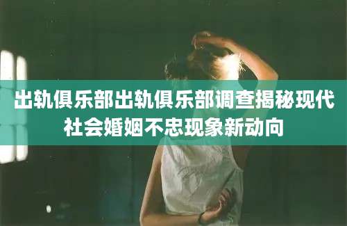出轨俱乐部出轨俱乐部调查揭秘现代社会婚姻不忠现象新动向