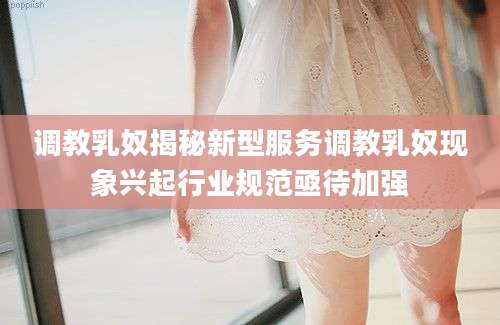 调教乳奴揭秘新型服务调教乳奴现象兴起行业规范亟待加强