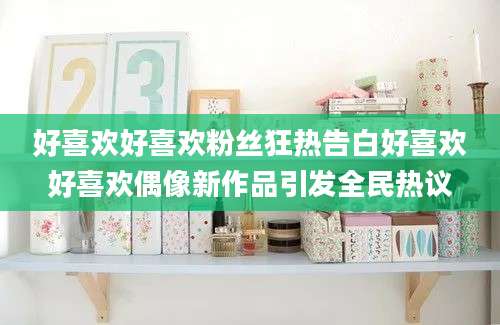 好喜欢好喜欢粉丝狂热告白好喜欢好喜欢偶像新作品引发全民热议