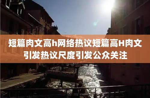 短篇肉文高h网络热议短篇高H肉文引发热议尺度引发公众关注