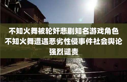 不知火舞被轮奸悲剧知名游戏角色不知火舞遭遇恶劣性侵事件社会舆论强烈谴责