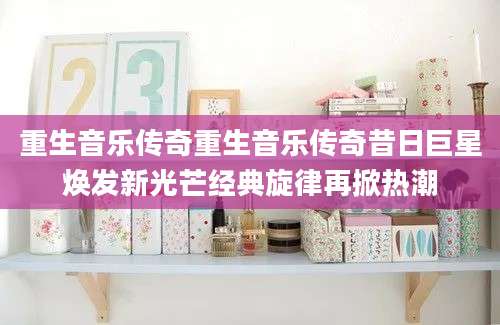 重生音乐传奇重生音乐传奇昔日巨星焕发新光芒经典旋律再掀热潮