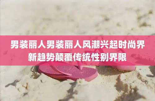 男装丽人男装丽人风潮兴起时尚界新趋势颠覆传统性别界限