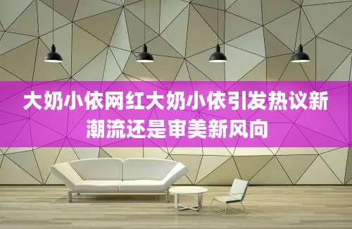 大奶小依网红大奶小依引发热议新潮流还是审美新风向