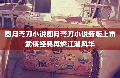 圆月弯刀小说圆月弯刀小说新版上市武侠经典再燃江湖风华