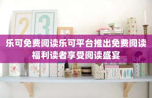 乐可免费阅读乐可平台推出免费阅读福利读者享受阅读盛宴