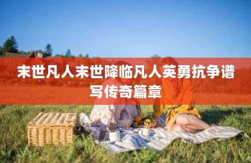 末世凡人末世降临凡人英勇抗争谱写传奇篇章