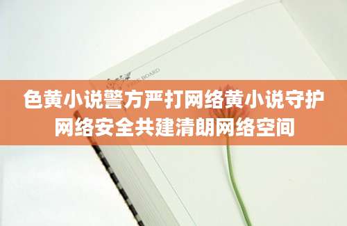 色黄小说警方严打网络黄小说守护网络安全共建清朗网络空间