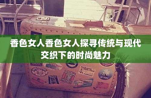 香色女人香色女人探寻传统与现代交织下的时尚魅力