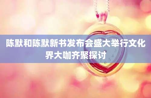 陈默和陈默新书发布会盛大举行文化界大咖齐聚探讨