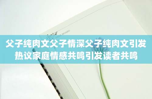父子纯肉文父子情深父子纯肉文引发热议家庭情感共鸣引发读者共鸣