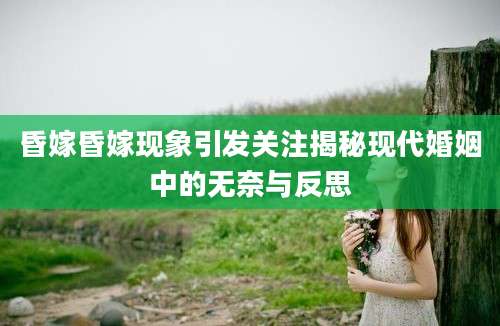 昏嫁昏嫁现象引发关注揭秘现代婚姻中的无奈与反思
