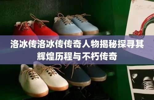 洛冰传洛冰传传奇人物揭秘探寻其辉煌历程与不朽传奇