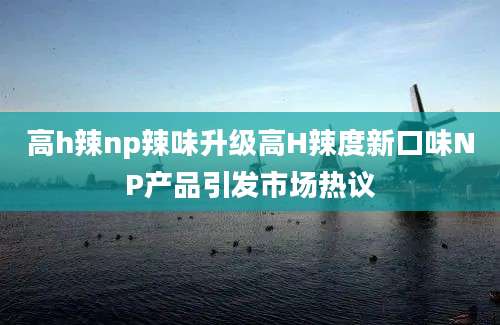 高h辣np辣味升级高H辣度新口味NP产品引发市场热议