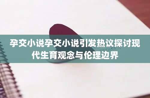 孕交小说孕交小说引发热议探讨现代生育观念与伦理边界