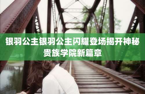 银羽公主银羽公主闪耀登场揭开神秘贵族学院新篇章