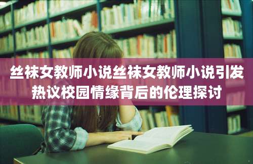 丝袜女教师小说丝袜女教师小说引发热议校园情缘背后的伦理探讨