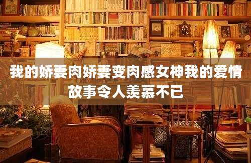 我的娇妻肉娇妻变肉感女神我的爱情故事令人羡慕不已