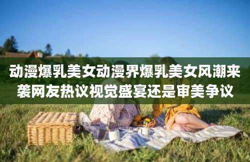 动漫爆乳美女动漫界爆乳美女风潮来袭网友热议视觉盛宴还是审美争议