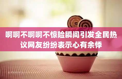 啊啊不啊啊不惊险瞬间引发全民热议网友纷纷表示心有余悸
