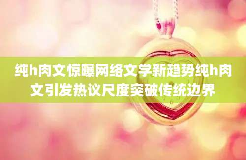 纯h肉文惊曝网络文学新趋势纯h肉文引发热议尺度突破传统边界