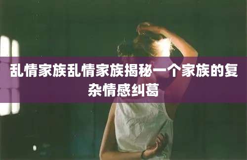 乱情家族乱情家族揭秘一个家族的复杂情感纠葛